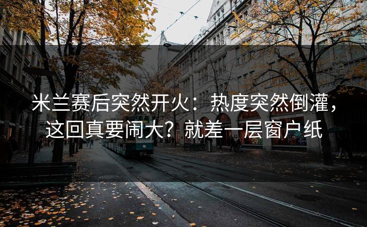 米兰赛后突然开火：热度突然倒灌，这回真要闹大？就差一层窗户纸