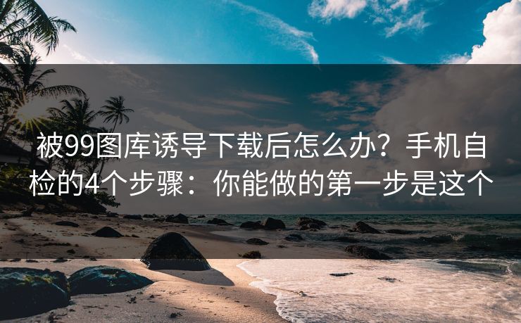 被99图库诱导下载后怎么办？手机自检的4个步骤：你能做的第一步是这个