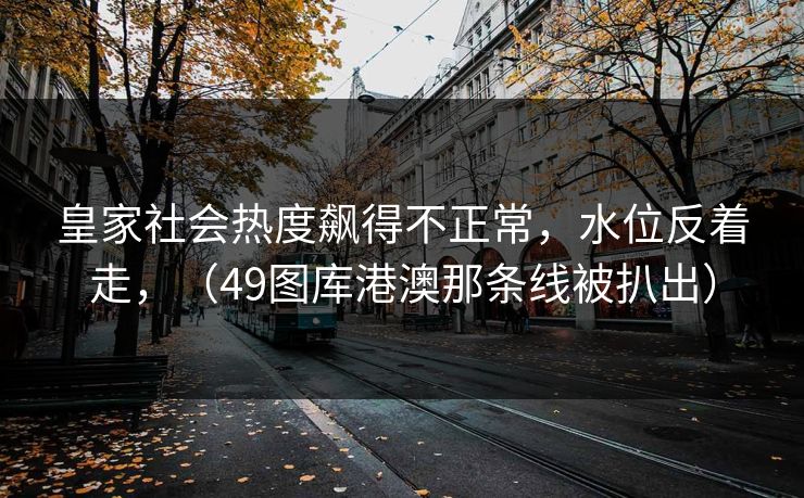 皇家社会热度飙得不正常，水位反着走，（49图库港澳那条线被扒出）