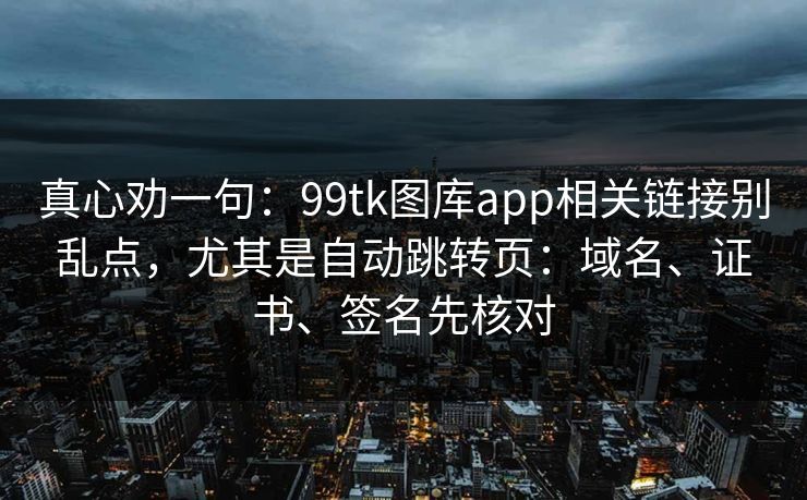 真心劝一句：99tk图库app相关链接别乱点，尤其是自动跳转页：域名、证书、签名先核对