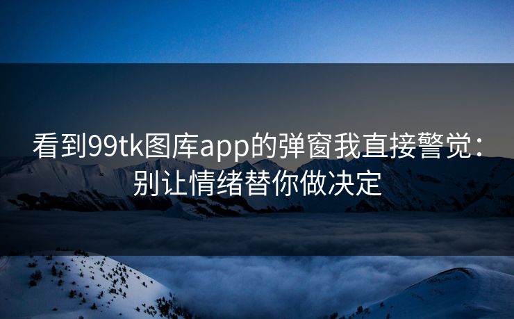看到99tk图库app的弹窗我直接警觉：别让情绪替你做决定