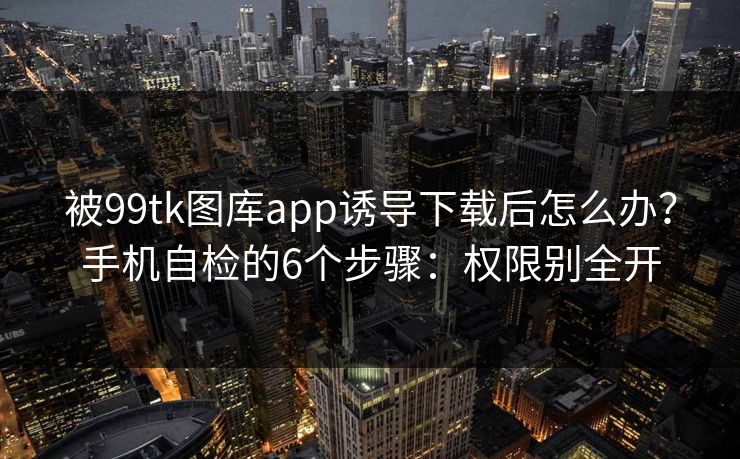 被99tk图库app诱导下载后怎么办？手机自检的6个步骤：权限别全开