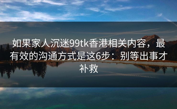 如果家人沉迷99tk香港相关内容，最有效的沟通方式是这6步：别等出事才补救