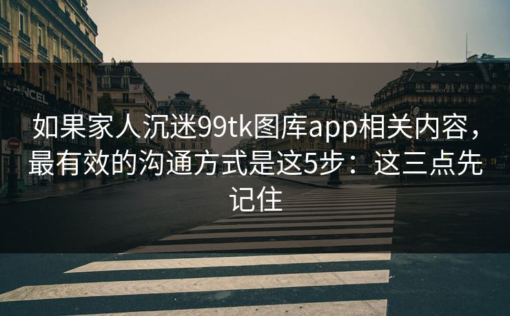 如果家人沉迷99tk图库app相关内容，最有效的沟通方式是这5步：这三点先记住