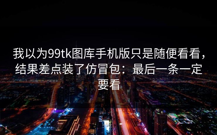 我以为99tk图库手机版只是随便看看，结果差点装了仿冒包：最后一条一定要看