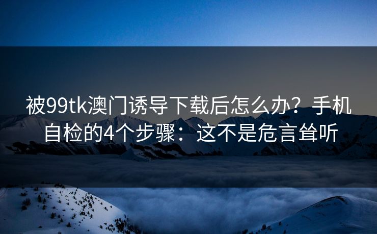 被99tk澳门诱导下载后怎么办？手机自检的4个步骤：这不是危言耸听