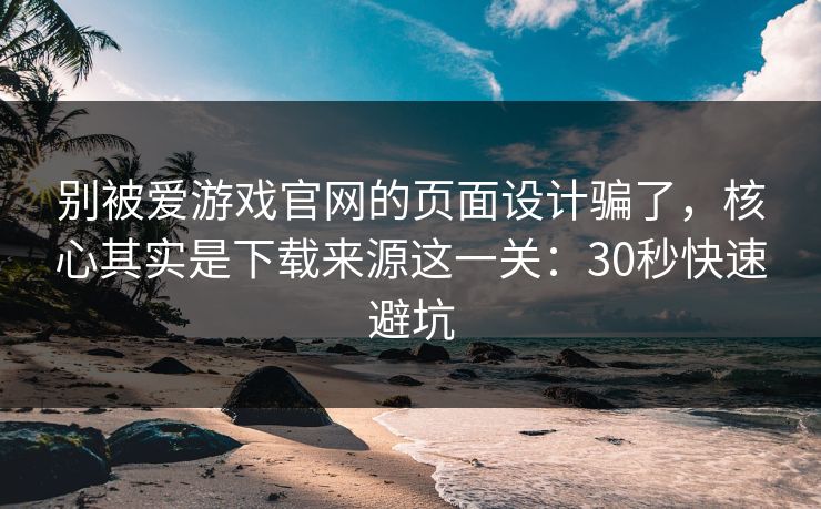 别被爱游戏官网的页面设计骗了，核心其实是下载来源这一关：30秒快速避坑