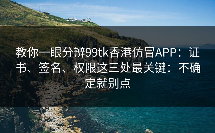 教你一眼分辨99tk香港仿冒APP：证书、签名、权限这三处最关键：不确定就别点