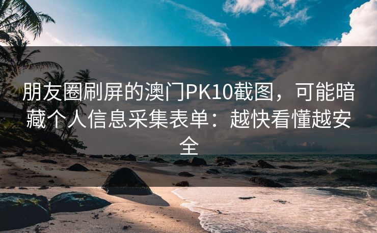 朋友圈刷屏的澳门PK10截图，可能暗藏个人信息采集表单：越快看懂越安全