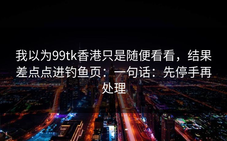 我以为99tk香港只是随便看看，结果差点点进钓鱼页：一句话：先停手再处理