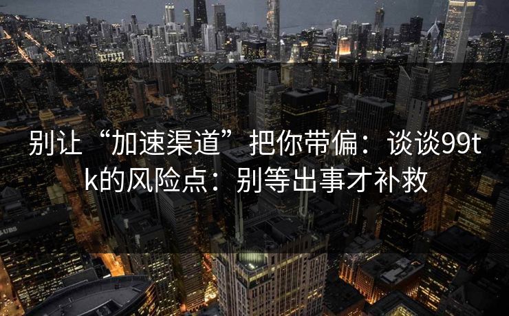 别让“加速渠道”把你带偏：谈谈99tk的风险点：别等出事才补救
