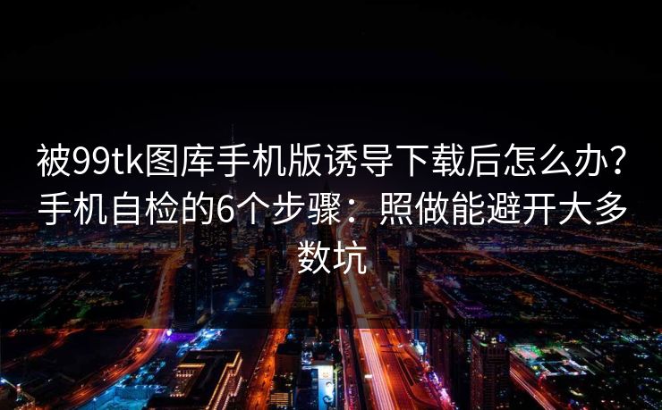被99tk图库手机版诱导下载后怎么办？手机自检的6个步骤：照做能避开大多数坑