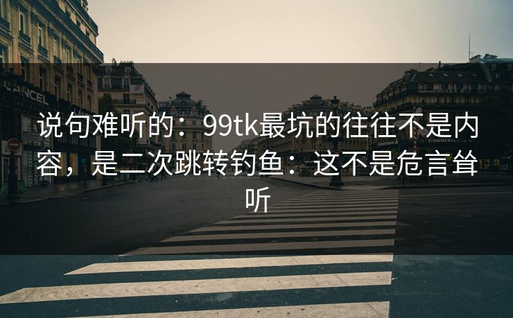 说句难听的：99tk最坑的往往不是内容，是二次跳转钓鱼：这不是危言耸听