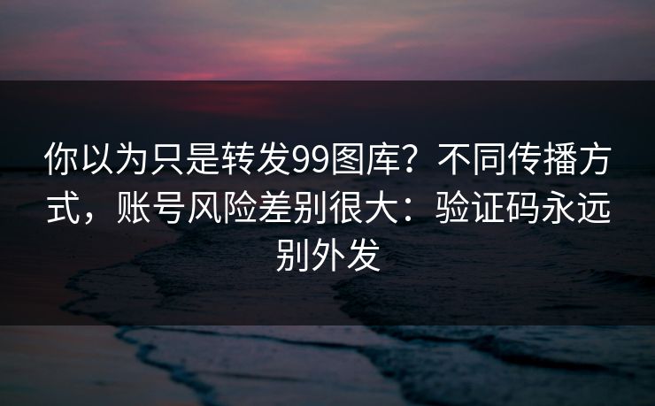 你以为只是转发99图库?不同传播方式,账号风险差别很大:验证码永远别外发