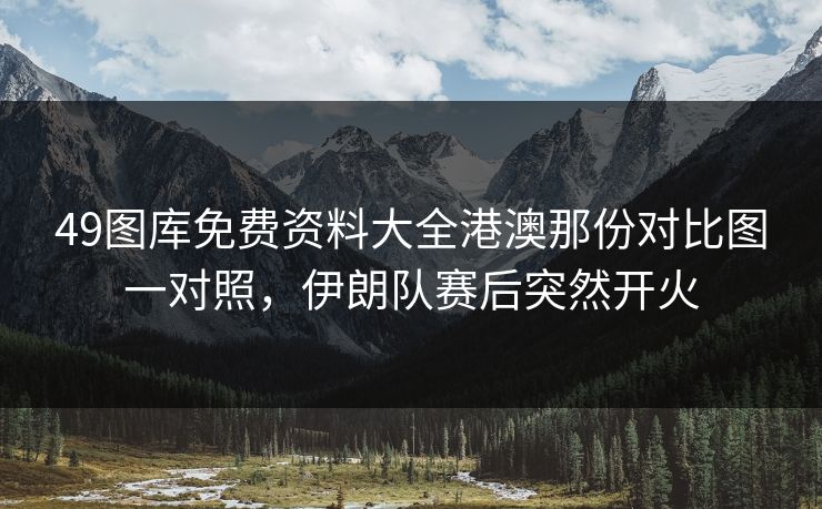 49图库免费资料大全港澳那份对比图一对照，伊朗队赛后突然开火