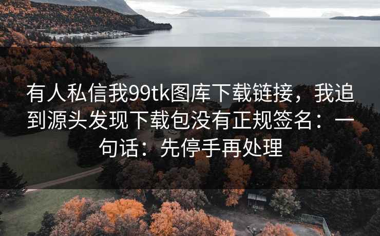 有人私信我99tk图库下载链接,我追到源头发现下载包没有正规签名:一句话:先停手再处理