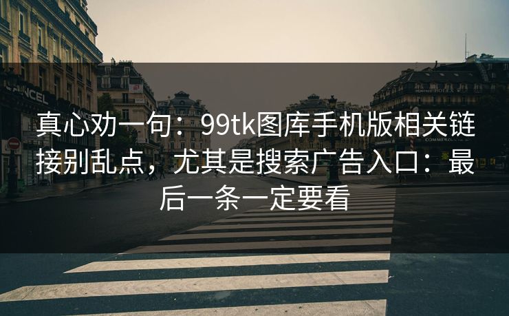 详细阅读:真心劝一句:99tk图库手机版相关链接别乱点,尤其是搜索广告入口:最后一条一定要看 真心劝一句:99tk图库手机版相关链接别乱点,尤其是搜索广告入口:最后一条一定要看